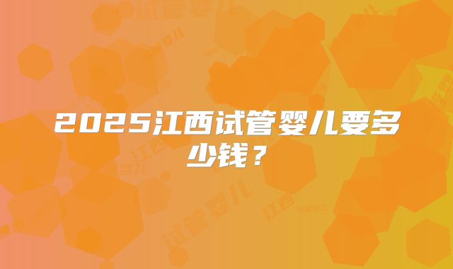 2025江西试管婴儿要多少钱？