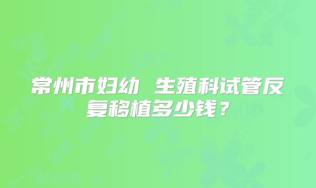 常州市妇幼 生殖科试管反复移植多少钱?