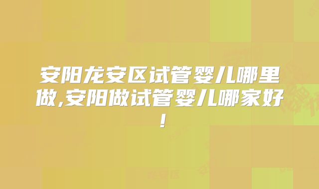 安阳龙安区试管婴儿哪里做,安阳做试管婴儿哪家好！