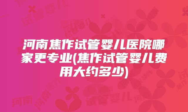 河南焦作试管婴儿医院哪家更专业(焦作试管婴儿费用大约多少)