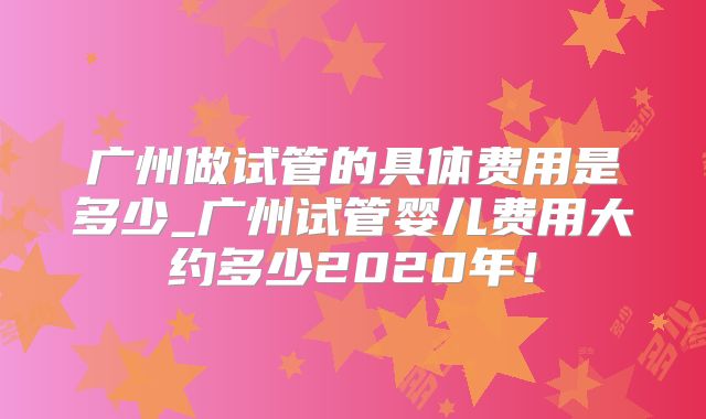 广州做试管的具体费用是多少_广州试管婴儿费用大约多少2020年！