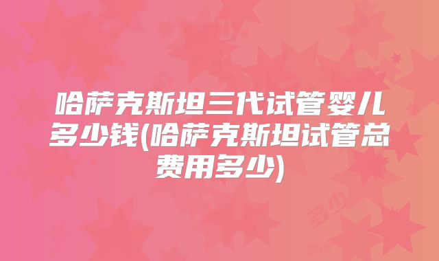 哈萨克斯坦三代试管婴儿多少钱(哈萨克斯坦试管总费用多少)