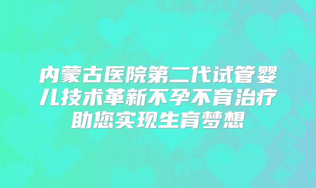 内蒙古医院第二代试管婴儿技术革新不孕不育治疗助您实现生育梦想