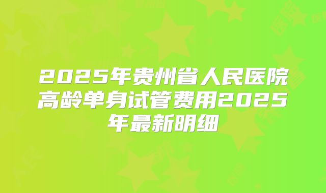 2025年贵州省人民医院高龄单身试管费用2025年最新明细