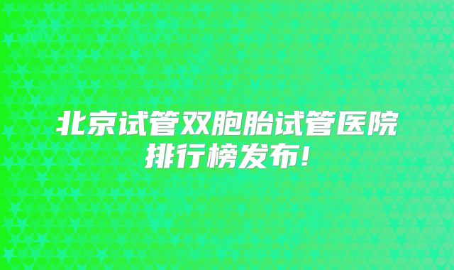 北京试管双胞胎试管医院排行榜发布!