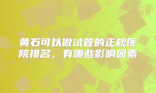 黄石可以做试管的正规医院排名，有哪些影响因素