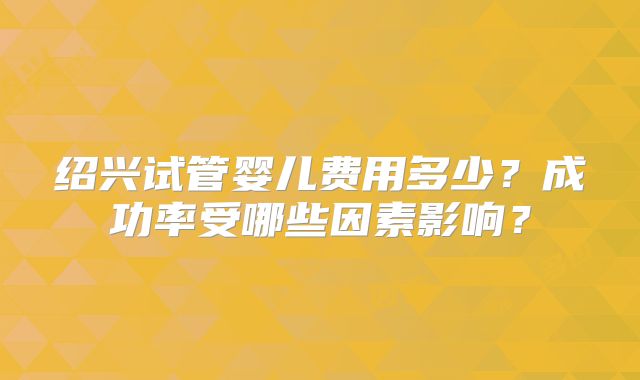 绍兴试管婴儿费用多少？成功率受哪些因素影响？