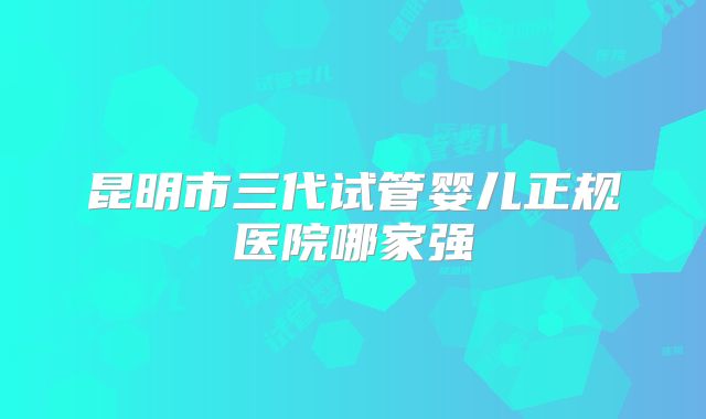 昆明市三代试管婴儿正规医院哪家强