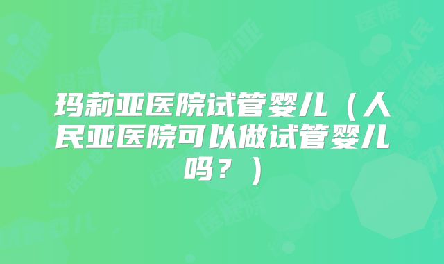 玛莉亚医院试管婴儿（人民亚医院可以做试管婴儿吗？）