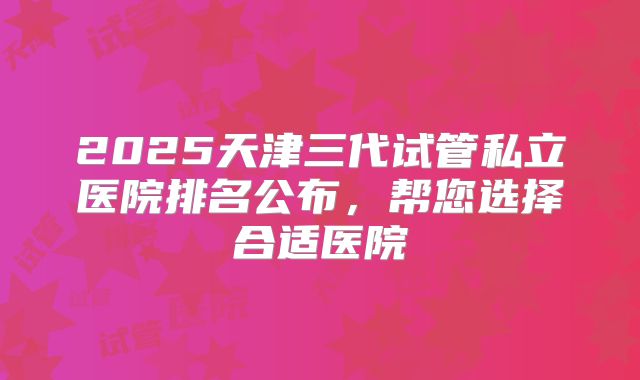 2025天津三代试管私立医院排名公布，帮您选择合适医院