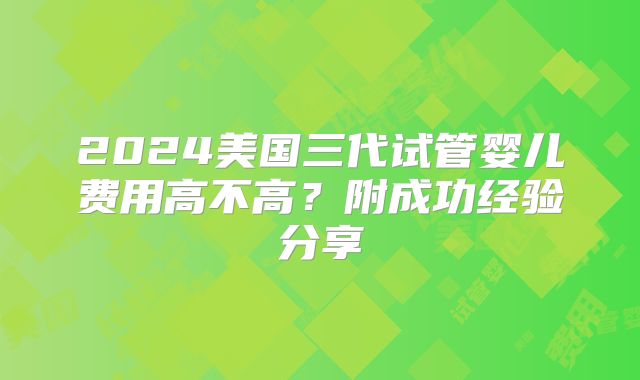 2024美国三代试管婴儿费用高不高？附成功经验分享