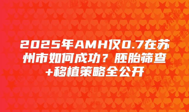 2025年AMH仅0.7在苏州市如何成功？胚胎筛查+移植策略全公开