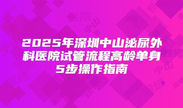 2025年深圳中山泌尿外科医院试管流程高龄单身5步操作指南
