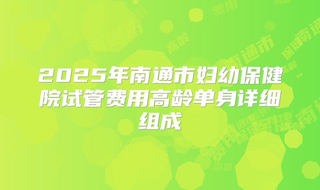 2025年南通市妇幼保健院试管费用高龄单身详细组成