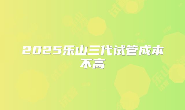 2025乐山三代试管成本不高