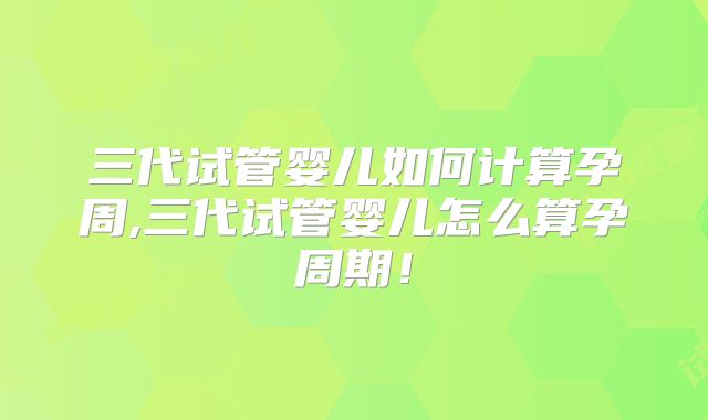 三代试管婴儿如何计算孕周,三代试管婴儿怎么算孕周期！