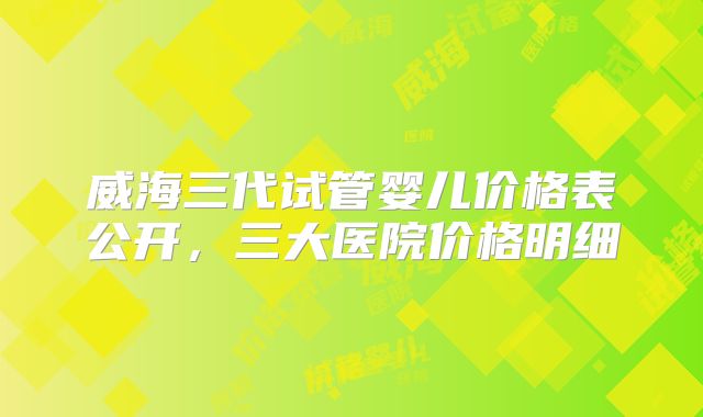 威海三代试管婴儿价格表公开，三大医院价格明细