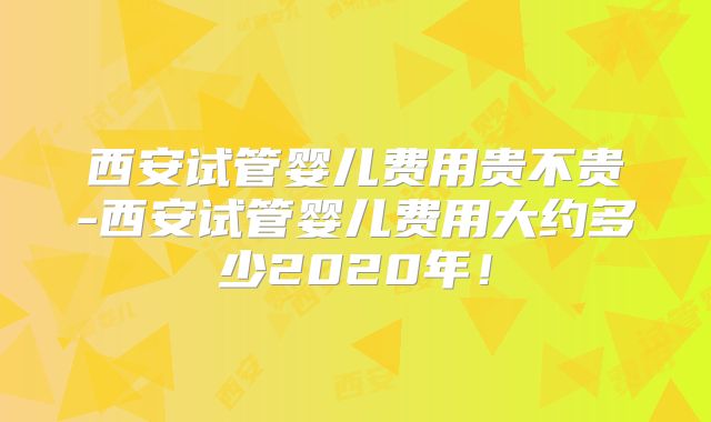 西安试管婴儿费用贵不贵-西安试管婴儿费用大约多少2020年！