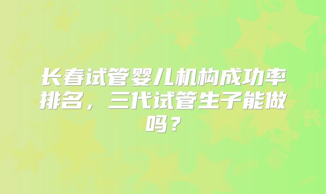 长春试管婴儿机构成功率排名，三代试管生子能做吗？