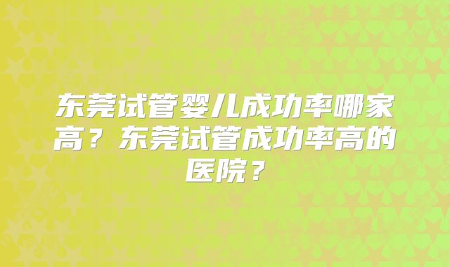 东莞试管婴儿成功率哪家高？东莞试管成功率高的医院？