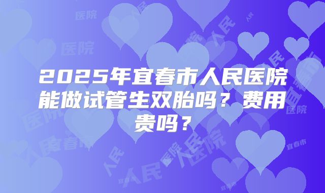2025年宜春市人民医院能做试管生双胎吗？费用贵吗？