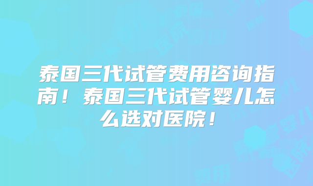 泰国三代试管费用咨询指南!泰国三代试管婴儿怎么选对医院!