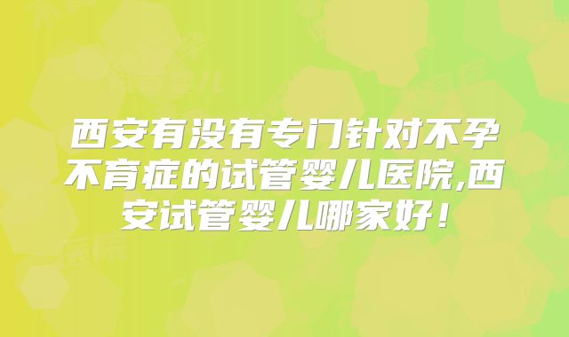 西安有没有专门针对不孕不育症的试管婴儿医院,西安试管婴儿哪家好！