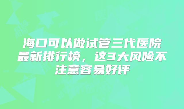 海口可以做试管三代医院最新排行榜，这3大风险不注意容易好评