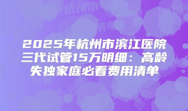 2025年杭州市滨江医院三代试管15万明细:高龄失独家庭必看费用清单