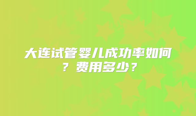 大连试管婴儿成功率如何？费用多少？