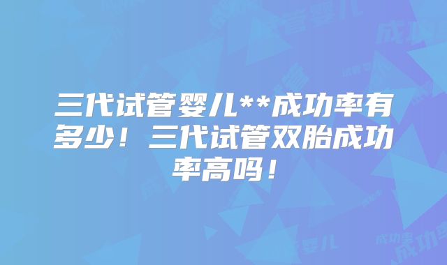 三代试管婴儿**成功率有多少！三代试管双胎成功率高吗！