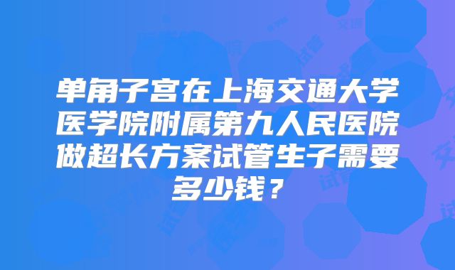 单角子宫在上海交通大学医学院附属第九人民医院做超长方案试管生子需要多少钱?