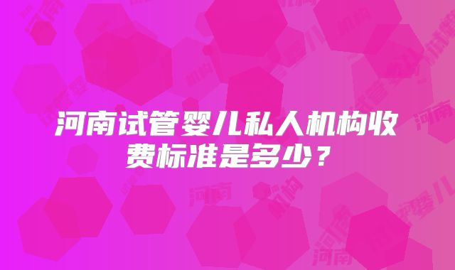 河南试管婴儿私人机构收费标准是多少？