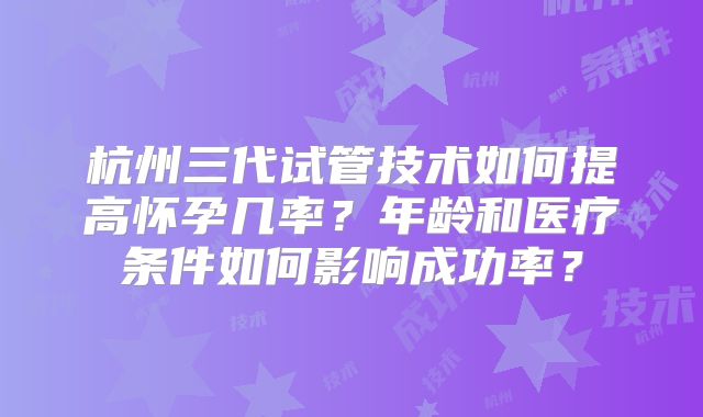 杭州三代试管技术如何提高怀孕几率？年龄和医疗条件如何影响成功率？