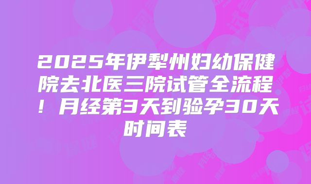 2025年伊犁州妇幼保健院去北医三院试管全流程!月经第3天到验孕30天时间表