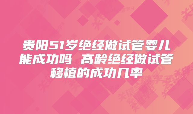 贵阳51岁绝经做试管婴儿能成功吗 高龄绝经做试管移植的成功几率