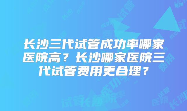 长沙三代试管成功率哪家医院高？长沙哪家医院三代试管费用更合理？