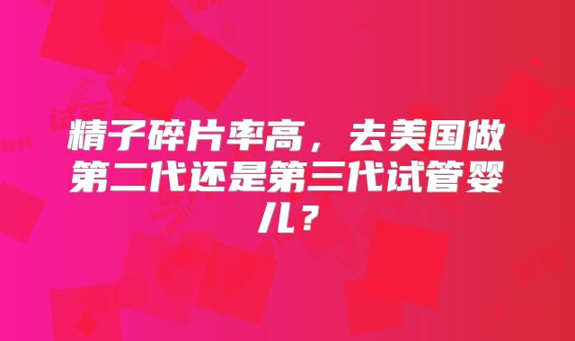 精子碎片率高，去美国做第二代还是第三代试管婴儿？