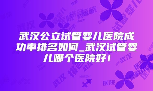 武汉公立试管婴儿医院成功率排名如何_武汉试管婴儿哪个医院好！
