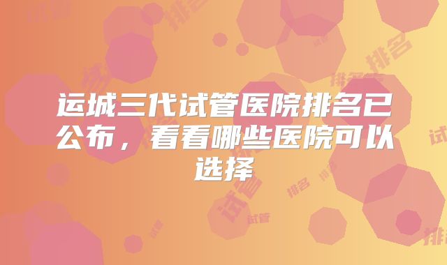 运城三代试管医院排名已公布，看看哪些医院可以选择