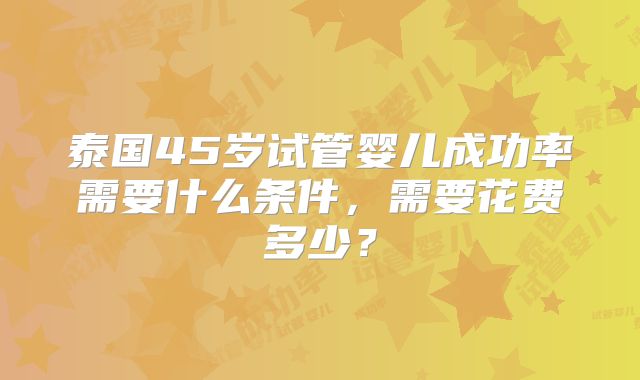 泰国45岁试管婴儿成功率需要什么条件，需要花费多少？