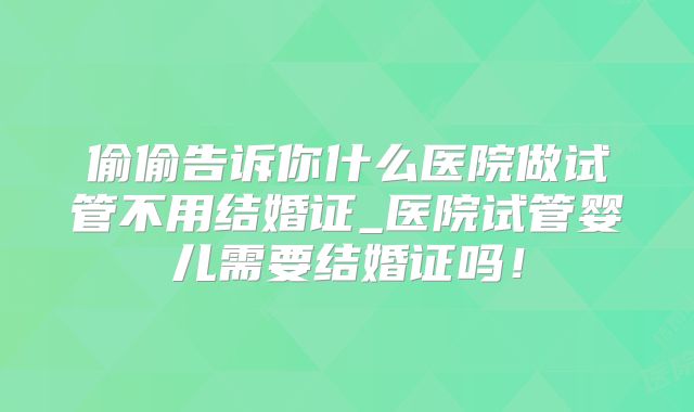 偷偷告诉你什么医院做试管不用结婚证_医院试管婴儿需要结婚证吗！