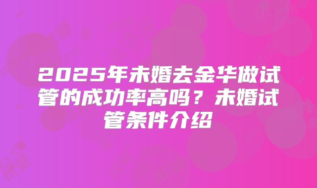 2025年未婚去金华做试管的成功率高吗?未婚试管条件介绍