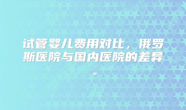 试管婴儿费用对比，俄罗斯医院与国内医院的差异。