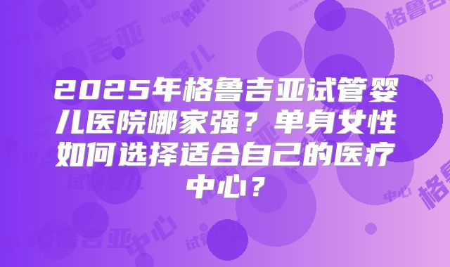 2025年格鲁吉亚试管婴儿医院哪家强？单身女性如何选择适合自己的医疗中心？