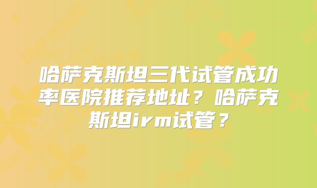 哈萨克斯坦三代试管成功率医院推荐地址？哈萨克斯坦irm试管？