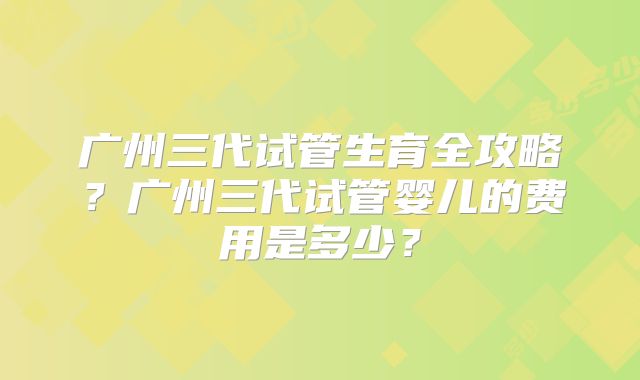 广州三代试管生育全攻略？广州三代试管婴儿的费用是多少？