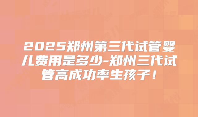 2025郑州第三代试管婴儿费用是多少-郑州三代试管高成功率生孩子！