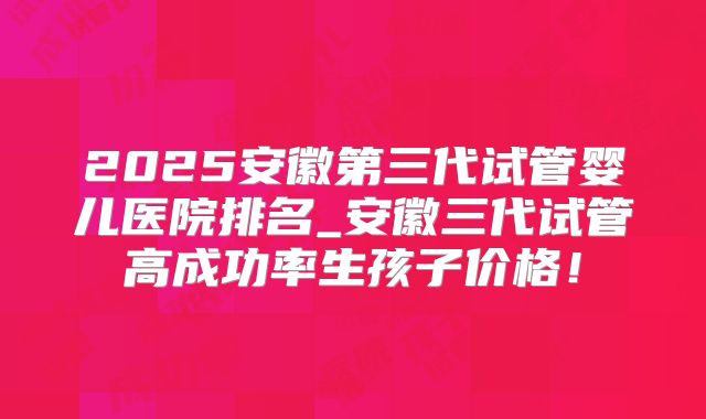 2025安徽第三代试管婴儿医院排名_安徽三代试管高成功率生孩子价格！