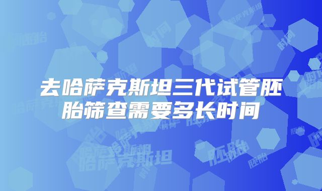 去哈萨克斯坦三代试管胚胎筛查需要多长时间